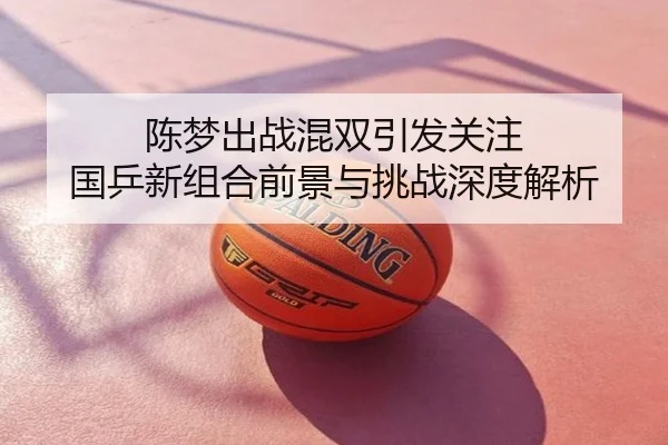 陈梦出战混双引发关注 国乒新组合前景与挑战深度解析