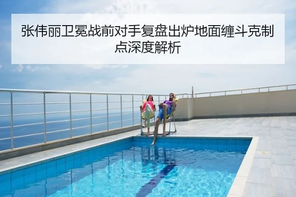 张伟丽卫冕战前对手复盘出炉地面缠斗克制点深度解析